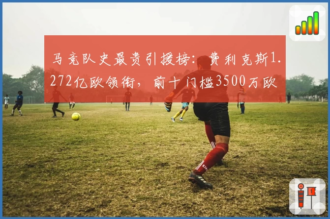 马竞队史最贵引援榜：费利克斯1.272亿欧领衔，前十门槛3500万欧