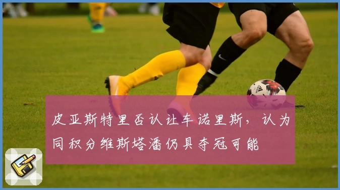 皮亚斯特里否认让车诺里斯，认为同积分维斯塔潘仍具夺冠可能
