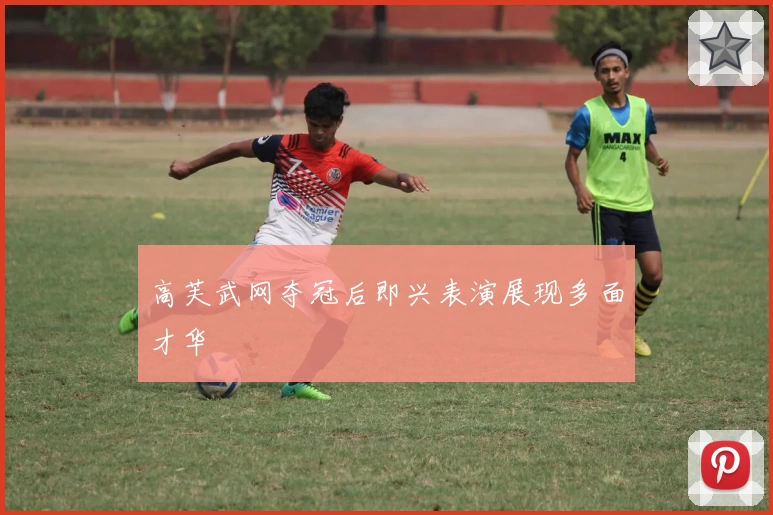 高芙武网夺冠后即兴表演展现多面才华