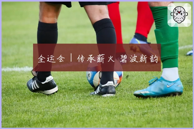 全运会｜传承薪火 碧波新韵