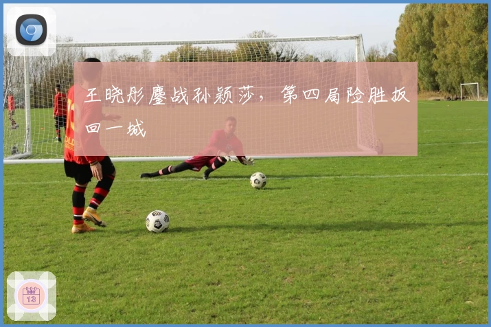 王晓彤鏖战孙颖莎，第四局险胜扳回一城