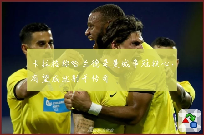 卡拉格称哈兰德是曼城争冠核心，有望成就射手传奇