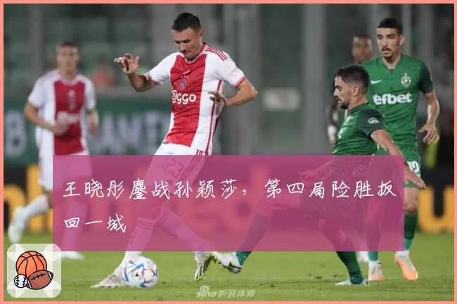 王晓彤鏖战孙颖莎，第四局险胜扳回一城