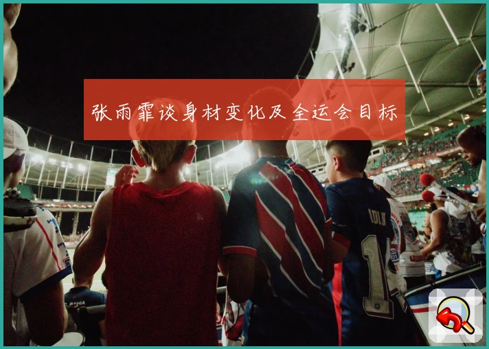 张雨霏谈身材变化及全运会目标