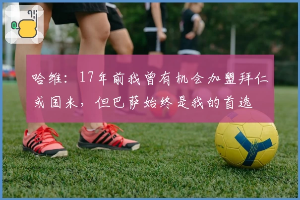 哈维：17年前我曾有机会加盟拜仁或国米，但巴萨始终是我的首选